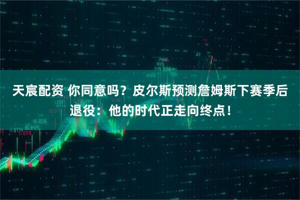 天宸配资 你同意吗？皮尔斯预测詹姆斯下赛季后退役：他的时代正走向终点！