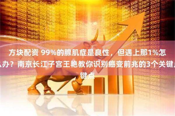 方块配资 99%的腺肌症是良性，但遇上那1%怎么办？南京长江子宫王艳教你识别癌变前兆的3个关键点