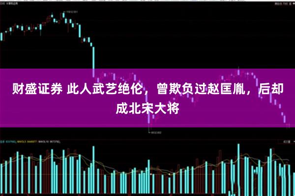 财盛证券 此人武艺绝伦，曾欺负过赵匡胤，后却成北宋大将