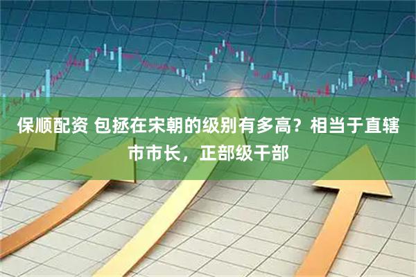 保顺配资 包拯在宋朝的级别有多高？相当于直辖市市长，正部级干部