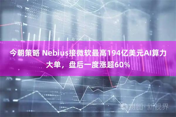 今朝策略 Nebius接微软最高194亿美元AI算力大单，盘后一度涨超60%