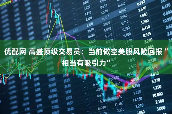 优配网 高盛顶级交易员：当前做空美股风险回报“相当有吸引力”