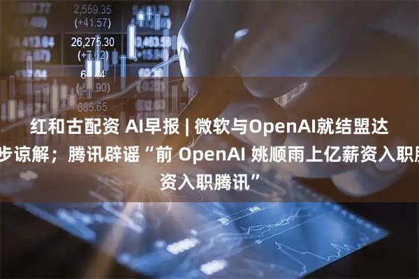 红和古配资 AI早报 | 微软与OpenAI就结盟达成初步谅解；腾讯辟谣“前 OpenAI 姚顺雨上亿薪资入职腾讯”