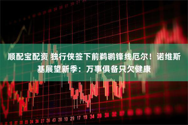 顺配宝配资 独行侠签下前鹈鹕锋线厄尔！诺维斯基展望新季：万事俱备只欠健康