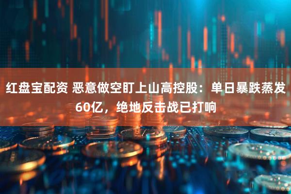 红盘宝配资 恶意做空盯上山高控股：单日暴跌蒸发60亿，绝地反击战已打响