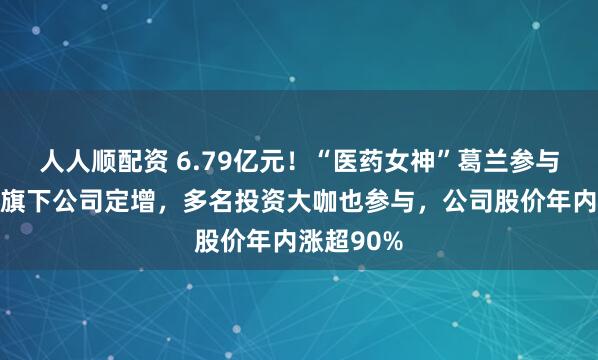 人人顺配资 6.79亿元！“医药女神”葛兰参与四川首富旗下公司定增，多名投资大咖也参与，公司股价年内涨超90%