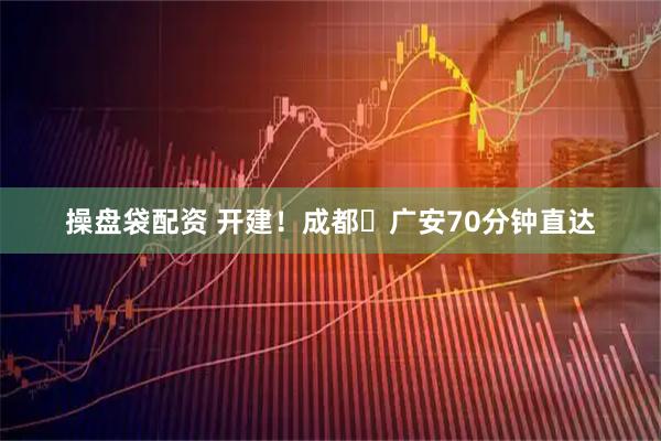 操盘袋配资 开建！成都⇋广安70分钟直达