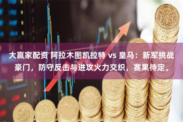 大赢家配资 阿拉木图凯拉特 vs 皇马：新军挑战豪门，防守反击与进攻火力交织，赛果待定。