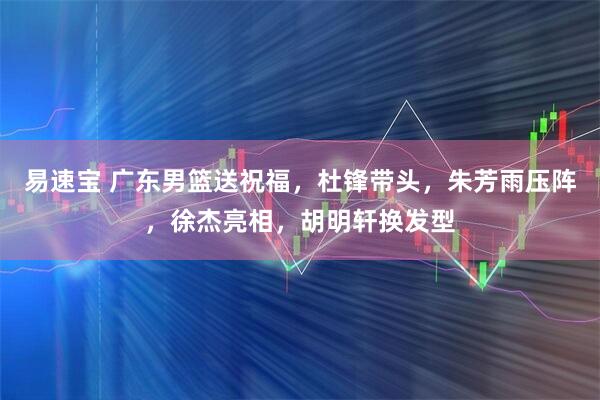 易速宝 广东男篮送祝福,杜锋带头,朱芳雨压阵,徐杰亮相,胡明轩换发型