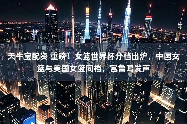 天牛宝配资 重磅！女篮世界杯分档出炉，中国女篮与美国女篮同档，宫鲁鸣发声