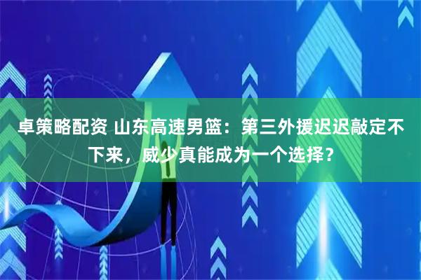 卓策略配资 山东高速男篮：第三外援迟迟敲定不下来，威少真能成为一个选择？