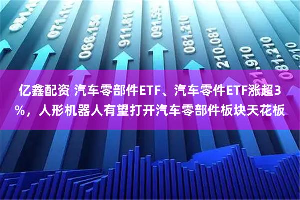 亿鑫配资 汽车零部件ETF、汽车零件ETF涨超3%，人形机器人有望打开汽车零部件板块天花板
