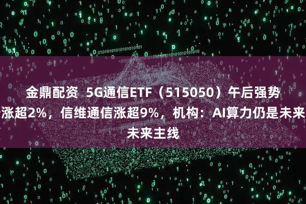 金鼎配资  5G通信ETF（515050）午后强势拉升涨超2%，信维通信涨超9%，机构：AI算力仍是未来主线