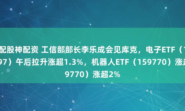 配股神配资 工信部部长李乐成会见库克，电子ETF（159997）午后拉升涨超1.3%，机器人ETF（159770）涨超2%