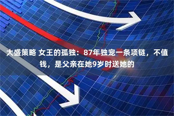 大盛策略 女王的孤独：87年独宠一条项链，不值钱，是父亲在她9岁时送她的