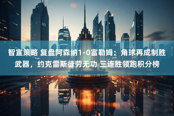 智宣策略 复盘阿森纳1-0富勒姆：角球再成制胜武器，约克雷斯徒劳无功 三连胜领跑积分榜