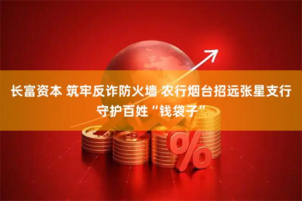 长富资本 筑牢反诈防火墙 农行烟台招远张星支行守护百姓“钱袋子”
