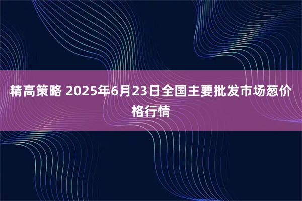 精高策略 2025年6月23日全国主要批发市场葱价格行情