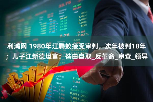 利鸿网 1980年江腾蛟接受审判,次年被判18年;儿子江新德坦言:咎由自取_反革命_审查_领导