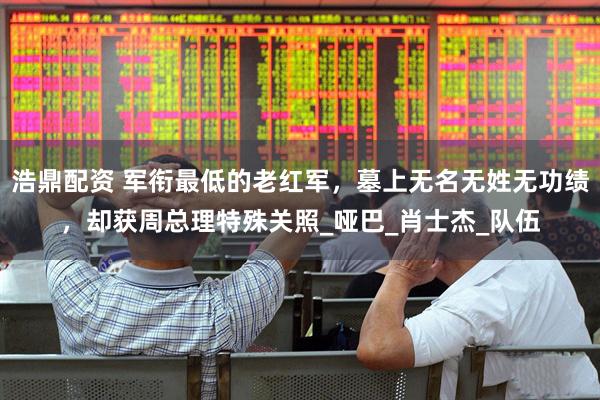 浩鼎配资 军衔最低的老红军，墓上无名无姓无功绩，却获周总理特殊关照_哑巴_肖士杰_队伍