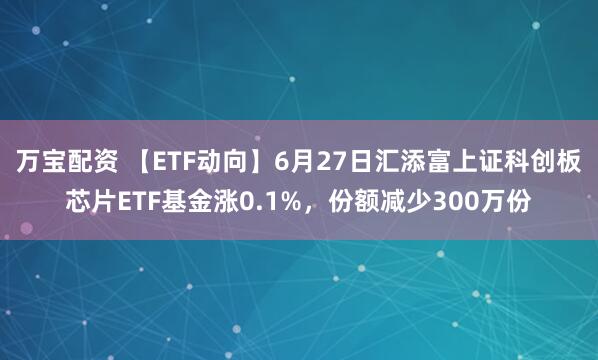万宝配资 【ETF动向】6月27日汇添富上证科创板芯片ETF基金涨0.1%,份额减少300万份