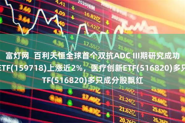 富灯网  百利天恒全球首个双抗ADC III期研究成功，港股医药ETF(159718)上涨近2%，医疗创新ETF(516820)多只成分股飘红