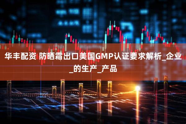 华丰配资 防晒霜出口美国GMP认证要求解析_企业_的生产_产品