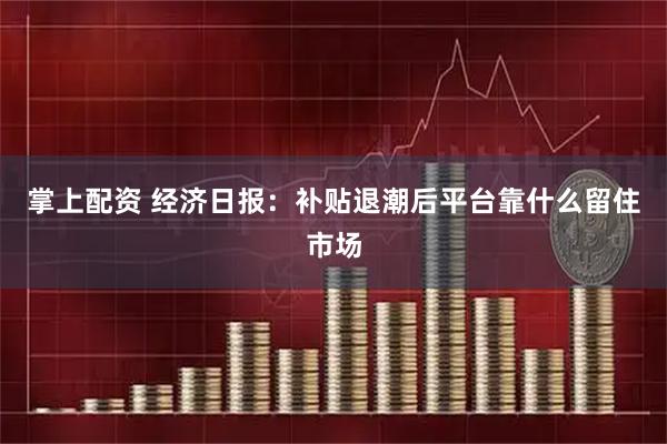 掌上配资 经济日报：补贴退潮后平台靠什么留住市场