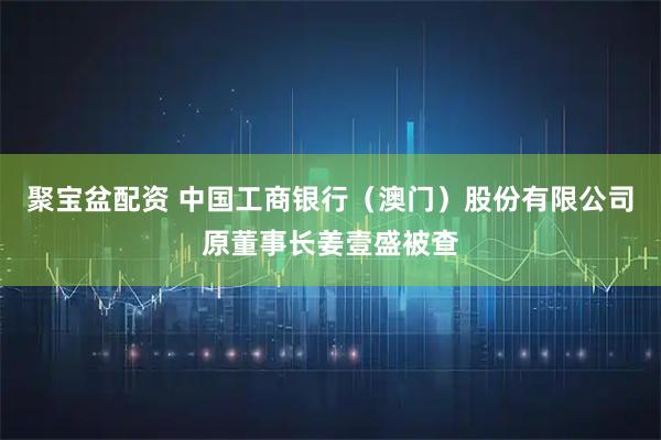 聚宝盆配资 中国工商银行（澳门）股份有限公司原董事长姜壹盛被查