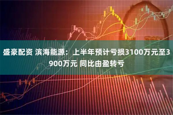 盛豪配资 滨海能源：上半年预计亏损3100万元至3900万元 同比由盈转亏