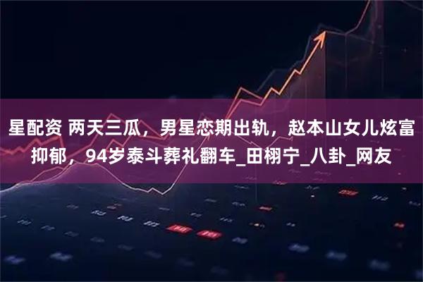 星配资 两天三瓜，男星恋期出轨，赵本山女儿炫富抑郁，94岁泰斗葬礼翻车_田栩宁_八卦_网友
