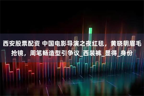 西安股票配资 中国电影导演之夜红毯，黄晓明眉毛抢镜，周笔畅造型引争议_西装裤_显得_身份