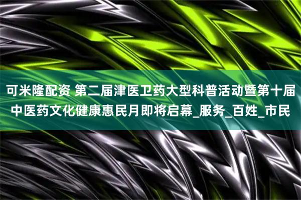 可米隆配资 第二届津医卫药大型科普活动暨第十届中医药文化健康惠民月即将启幕_服务_百姓_市民