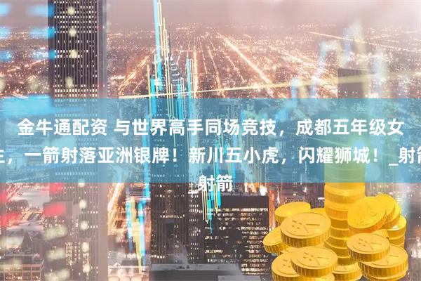 金牛通配资 与世界高手同场竞技，成都五年级女生，一箭射落亚洲银牌！新川五小虎，闪耀狮城！_射箭