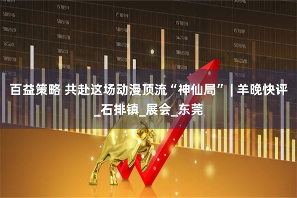 百益策略 共赴这场动漫顶流“神仙局” | 羊晚快评_石排镇_展会_东莞