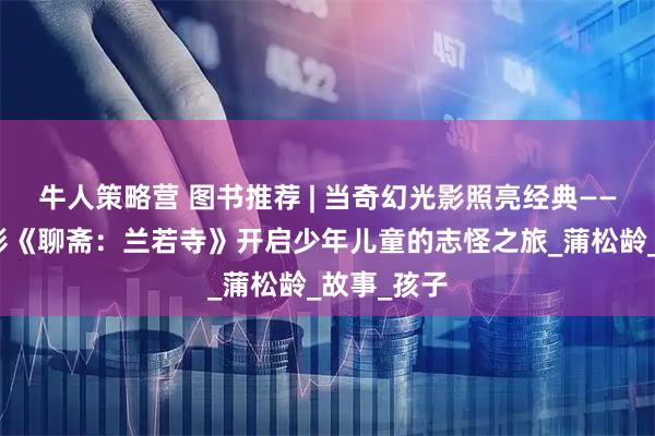 牛人策略营 图书推荐 | 当奇幻光影照亮经典——从动画电影《聊斋:兰若寺》开启少年儿童的志怪之旅_蒲松龄_故事_孩子