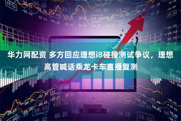 华力网配资 多方回应理想i8碰撞测试争议，理想高管喊话乘龙卡车直播复测