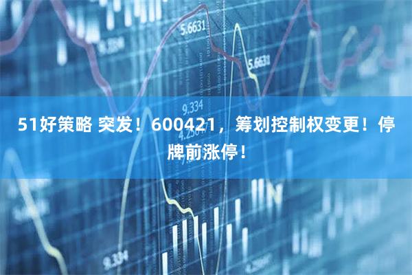 51好策略 突发！600421，筹划控制权变更！停牌前涨停！