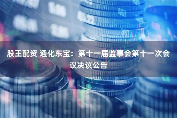 股王配资 通化东宝：第十一届监事会第十一次会议决议公告