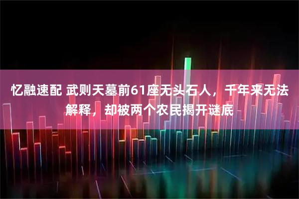 忆融速配 武则天墓前61座无头石人，千年来无法解释，却被两个农民揭开谜底