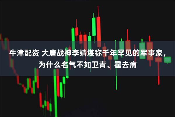 牛津配资 大唐战神李靖堪称千年罕见的军事家，为什么名气不如卫青、霍去病
