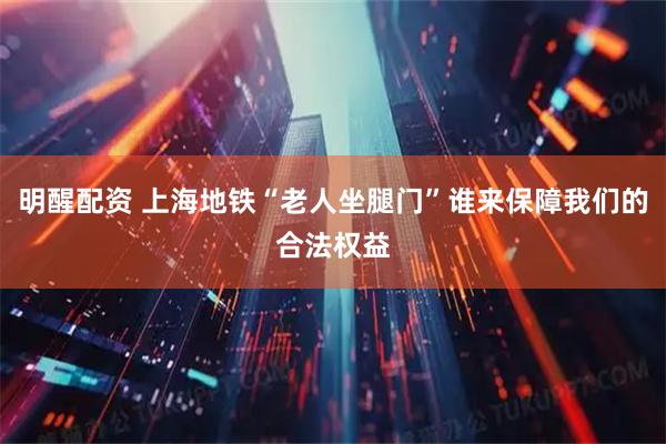 明醒配资 上海地铁“老人坐腿门”谁来保障我们的合法权益