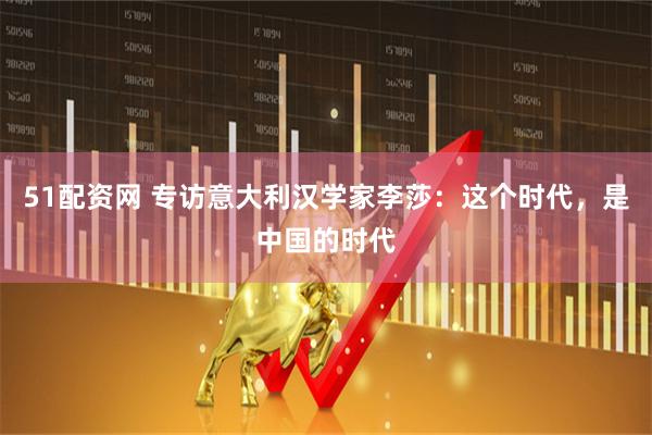 51配资网 专访意大利汉学家李莎：这个时代，是中国的时代