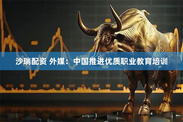 沙瑞配资 外媒：中国推进优质职业教育培训