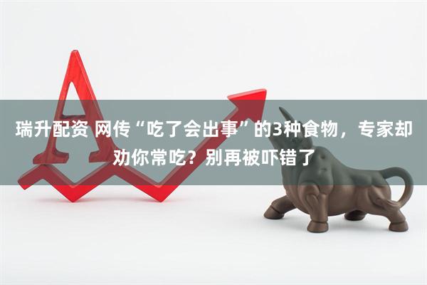 瑞升配资 网传“吃了会出事”的3种食物，专家却劝你常吃？别再被吓错了