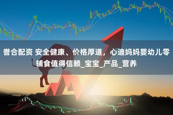 誉合配资 安全健康、价格厚道，心迪妈妈婴幼儿零辅食值得信赖_宝宝_产品_营养