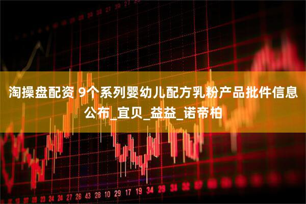 淘操盘配资 9个系列婴幼儿配方乳粉产品批件信息公布_宜贝_益益_诺帝柏