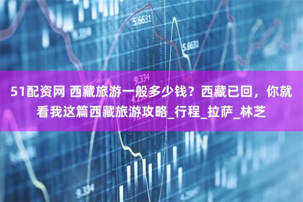 51配资网 西藏旅游一般多少钱？西藏已回，你就看我这篇西藏旅游攻略_行程_拉萨_林芝
