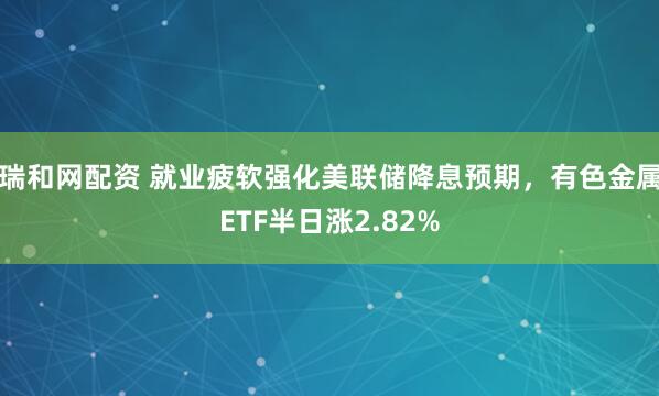 瑞和网配资 就业疲软强化美联储降息预期，有色金属ETF半日涨2.82%