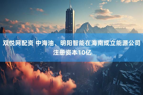 双悦网配资 中海油、明阳智能在海南成立能源公司 注册资本10亿